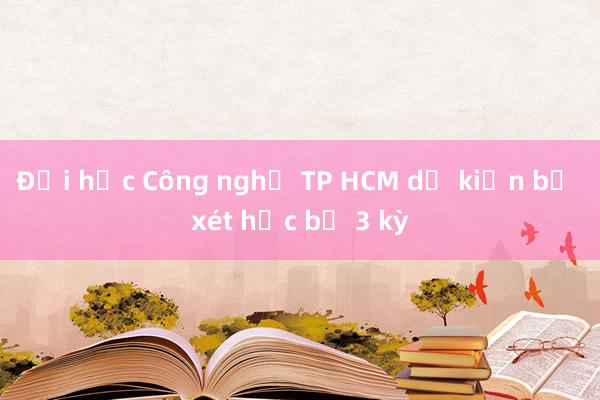 Đại học Công nghệ TP HCM dự kiến bỏ xét học bạ 3 kỳ