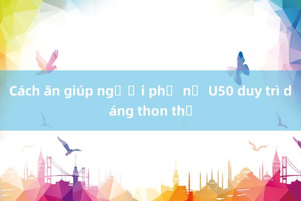 Cách ăn giúp người phụ nữ U50 duy trì dáng thon thả