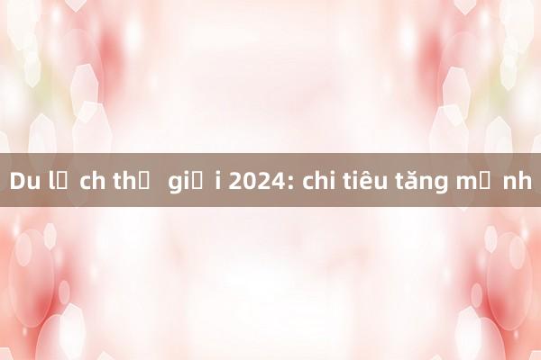 Du lịch thế giới 2024: chi tiêu tăng mạnh