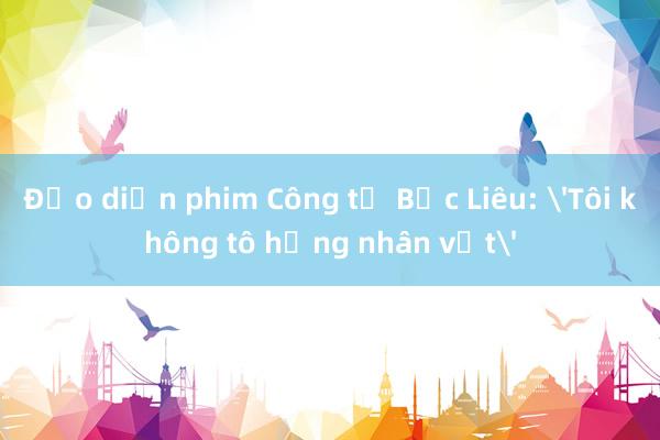 Đạo diễn phim Công tử Bạc Liêu: 'Tôi không tô hồng nhân vật'