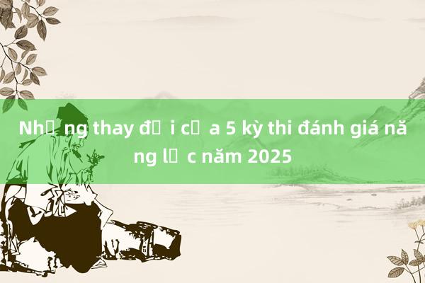 Những thay đổi của 5 kỳ thi đánh giá năng lực năm 2025