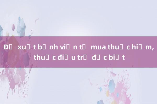 Đề xuất bệnh viện tự mua thuốc hiếm， thuốc điều trị đặc biệt