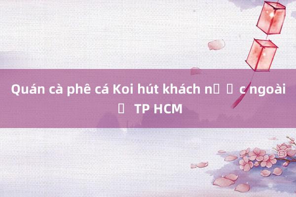 Quán cà phê cá Koi hút khách nước ngoài ở TP HCM