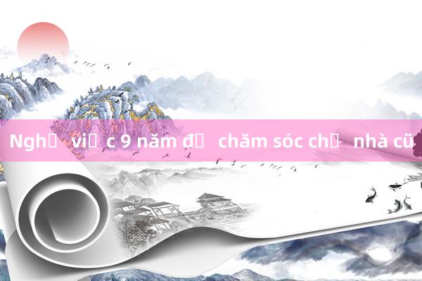 Nghỉ việc 9 năm để chăm sóc chủ nhà cũ