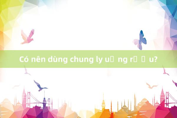 Có nên dùng chung ly uống rượu?