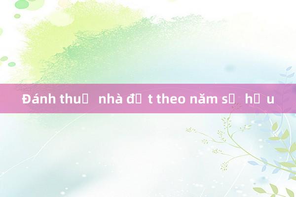 Đánh thuế nhà đất theo năm sở hữu