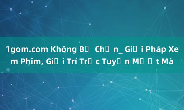 1gom.com Không Bị Chặn_ Giải Pháp Xem Phim, Giải Trí Trực Tuyến Mượt Mà