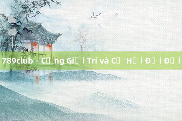 789club - Cổng Giải Trí và Cơ Hội Đổi Đời