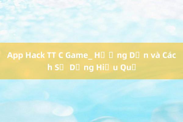 App Hack TT C Game_ Hướng Dẫn và Cách Sử Dụng Hiệu Quả