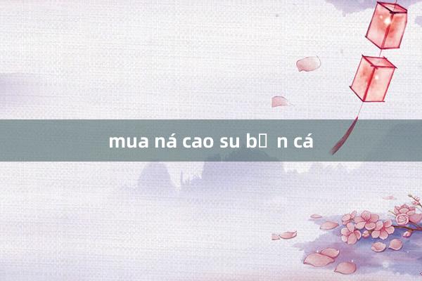 mua ná cao su bắn cá