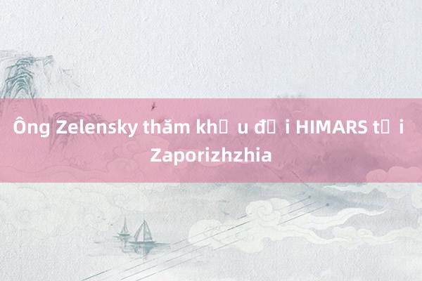 Ông Zelensky thăm khẩu đội HIMARS tại Zaporizhzhia