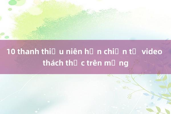 10 thanh thiếu niên hỗn chiến từ video thách thức trên mạng