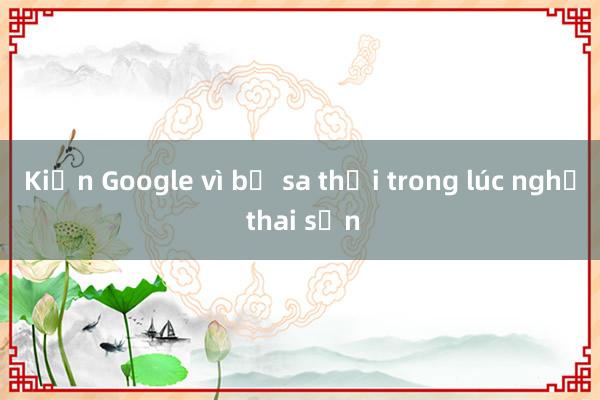 Kiện Google vì bị sa thải trong lúc nghỉ thai sản