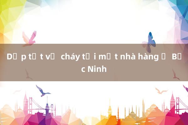 Dập tắt vụ cháy tại một nhà hàng ở Bắc Ninh