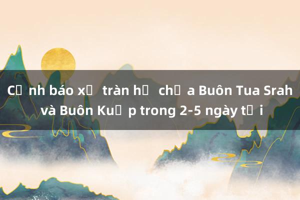 Cảnh báo xả tràn hồ chứa Buôn Tua Srah và Buôn Kuốp trong 2-5 ngày tới