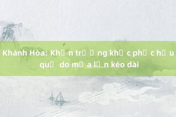 Khánh Hòa: Khẩn trương khắc phục hậu quả do mưa lớn kéo dài