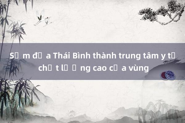 Sớm đưa Thái Bình thành trung tâm y tế chất lượng cao của vùng