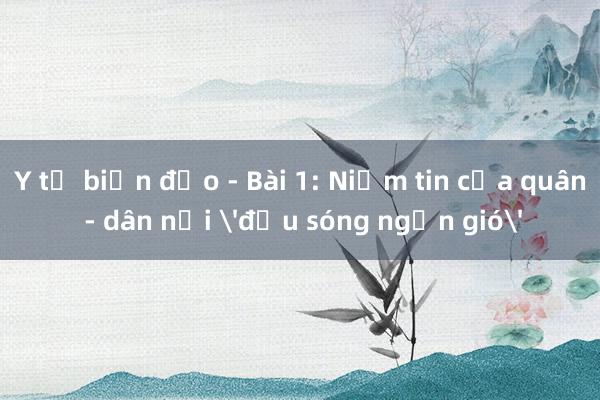 Y tế biển đảo - Bài 1: Niềm tin của quân - dân nơi 'đầu sóng ngọn gió'