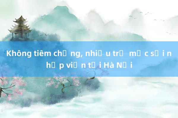 Không tiêm chủng， nhiều trẻ mắc sởi nhập viện tại Hà Nội