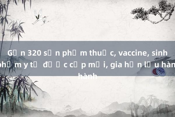 Gần 320 sản phẩm thuốc， vaccine， sinh phẩm y tế được cấp mới， gia hạn lưu hành