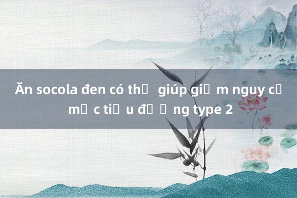 Ăn socola đen có thể giúp giảm nguy cơ mắc tiểu đường type 2