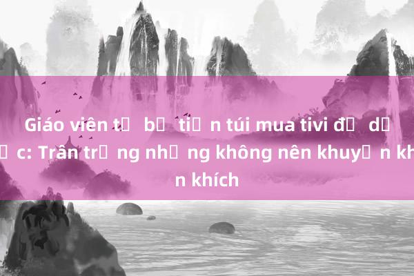 Giáo viên tự bỏ tiền túi mua tivi để dạy học: Trân trọng nhưng không nên khuyến khích