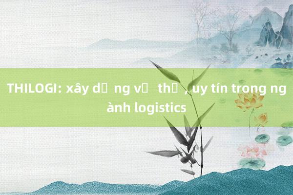 THILOGI: xây dựng vị thế, uy tín trong ngành logistics