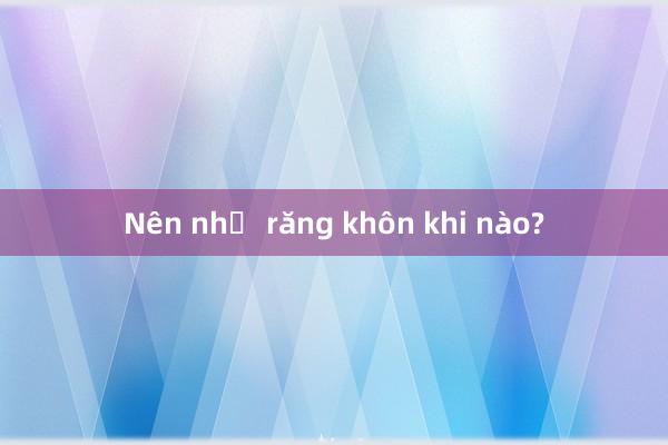 Nên nhổ răng khôn khi nào?