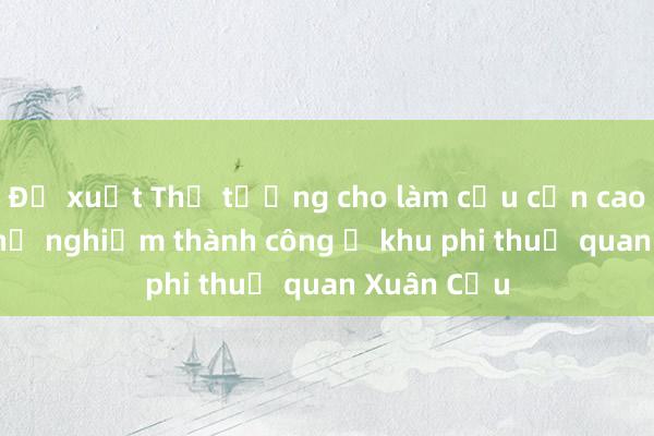 Đề xuất Thủ tướng cho làm cầu cạn cao tốc sau thử nghiệm thành công ở khu phi thuế quan Xuân Cầu