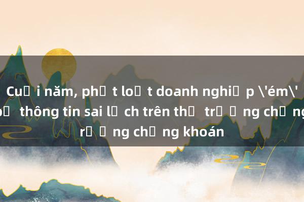 Cuối năm， phạt loạt doanh nghiệp 'ém'， công bố thông tin sai lệch trên thị trường chứng khoán