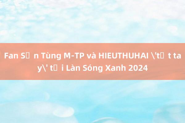 Fan Sơn Tùng M-TP và HIEUTHUHAI 'tất tay' tại Làn Sóng Xanh 2024