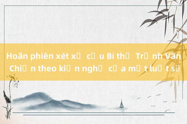 Hoãn phiên xét xử cựu Bí thư Trịnh Văn Chiến theo kiến nghị của một luật sư