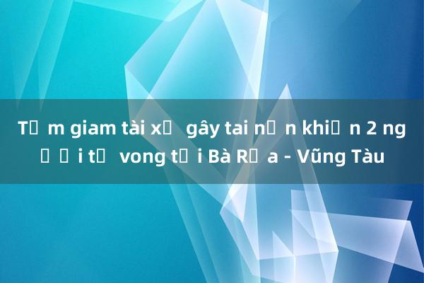 Tạm giam tài xế gây tai nạn khiến 2 người tử vong tại Bà Rịa - Vũng Tàu