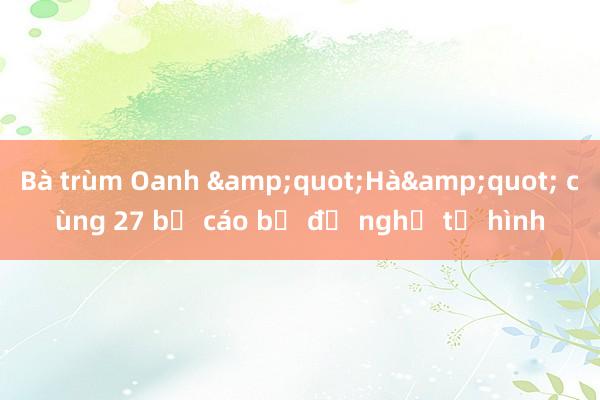 Bà trùm Oanh &quot;Hà&quot; cùng 27 bị cáo bị đề nghị tử hình