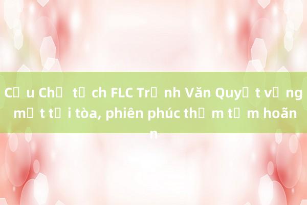 Cựu Chủ tịch FLC Trịnh Văn Quyết vắng mặt tại tòa， phiên phúc thẩm tạm hoãn