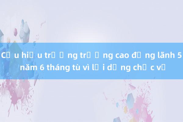 Cựu hiệu trưởng trường cao đẳng lãnh 5 năm 6 tháng tù vì lợi dụng chức vụ