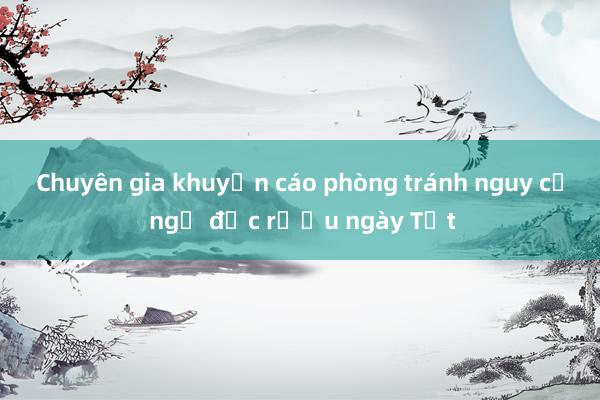 Chuyên gia khuyến cáo phòng tránh nguy cơ ngộ độc rượu ngày Tết