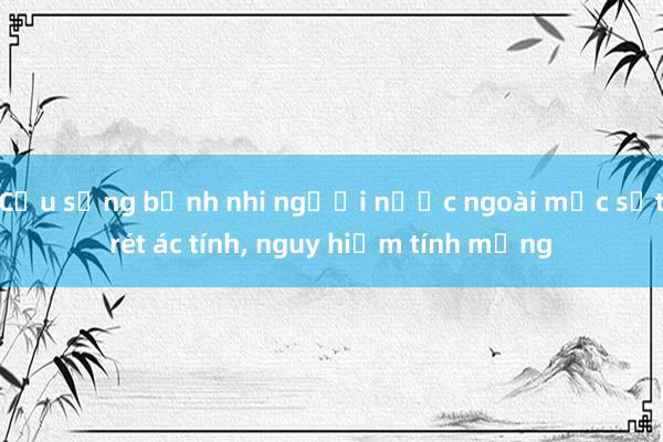 Cứu sống bệnh nhi người nước ngoài mắc sốt rét ác tính， nguy hiểm tính mạng  